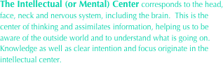 The Intellectual (or Mental) Center corresponds to the head, face, neck and nervous system, including the brain.  This is the center of thinking and assimilates information, helping us to be aware of the outside world and to understand what is going on.  Knowledge as well as clear intention and focus originate in the intellectual center.